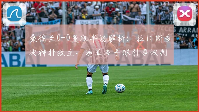 桑德兰0-0曼联半场解析:拉门斯多次神扑救主,迪亚洛手球引争议判罚