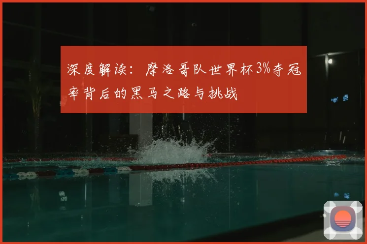 深度解读:摩洛哥队世界杯3%夺冠率背后的黑马之路与挑战