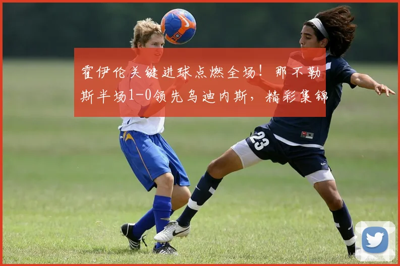 霍伊伦关键进球点燃全场!那不勒斯半场1-0领先乌迪内斯,精彩集锦与技术分析